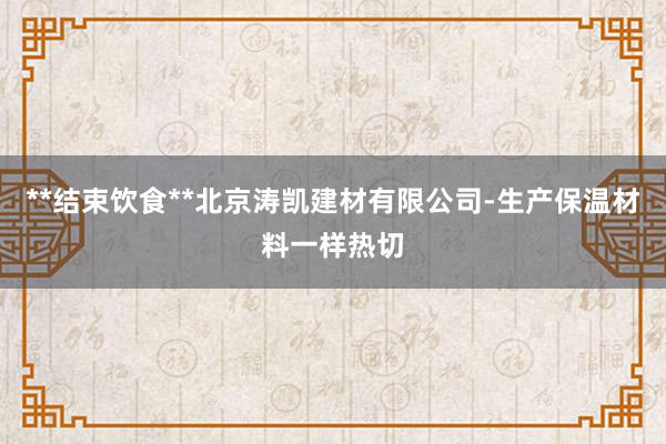**结束饮食**北京涛凯建材有限公司-生产保温材料一样热切