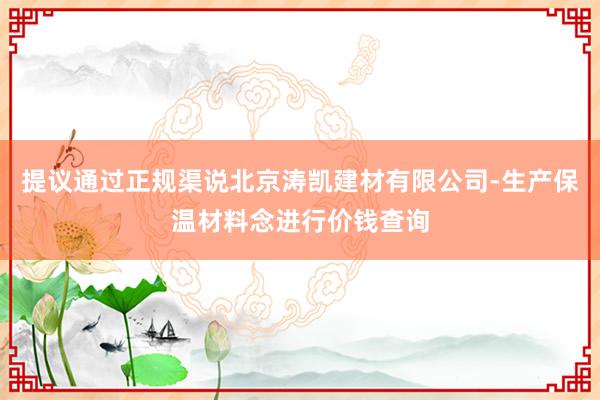 提议通过正规渠说北京涛凯建材有限公司-生产保温材料念进行价钱查询