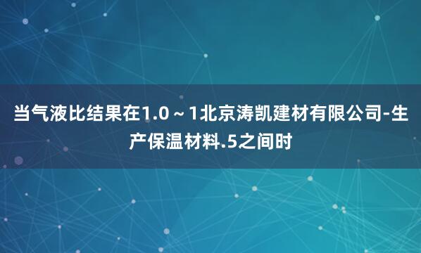 当气液比结果在1.0～1北京涛凯建材有限公司-生产保温材料.5之间时